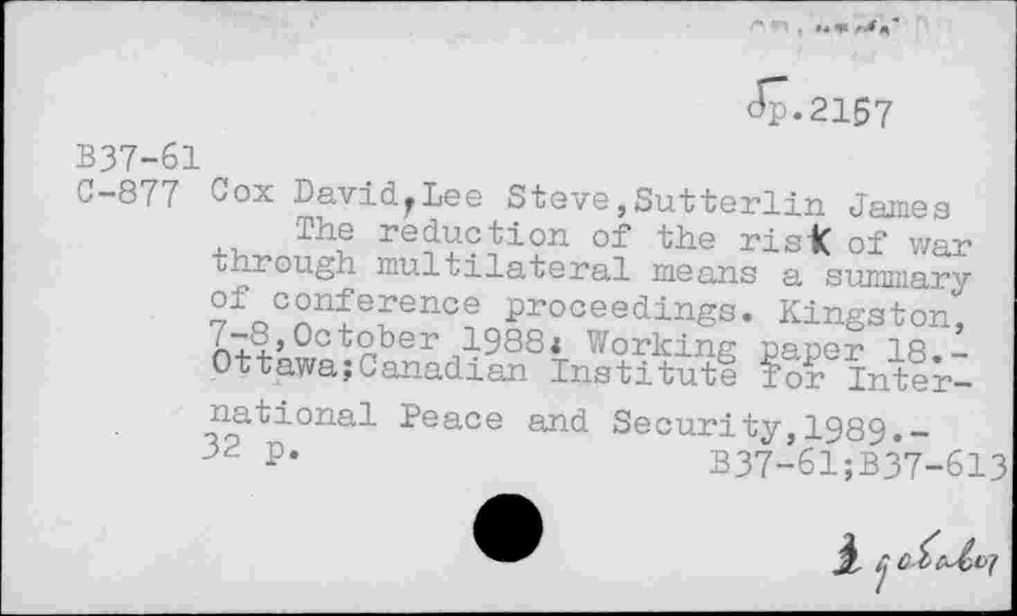 ﻿<5-2167
B37-61
C-877 Cox David^Lee Steve,Sutterlin James
Th^ reduction of tae risk of war through multilateral means a summary ?fQCnn£efence Proceedings. Kingston" ,-8,October 1988* Working paper 18.-Ottawa;Canadian Institute for International Peace and Security,1989.-32 p*	B37-61;B37-613